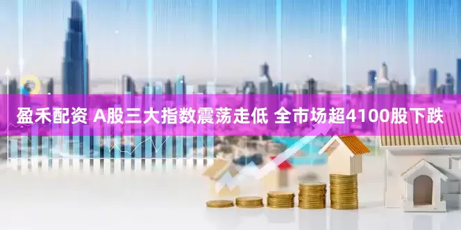 盈禾配资 A股三大指数震荡走低 全市场超4100股下跌