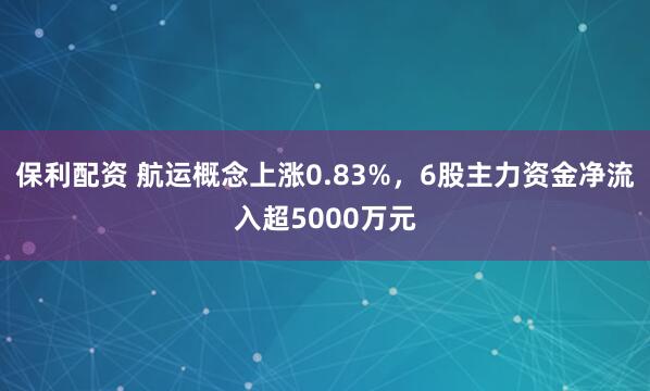 保利配资 航运概念上涨0.83%，6股主力资金净流入超5000万元