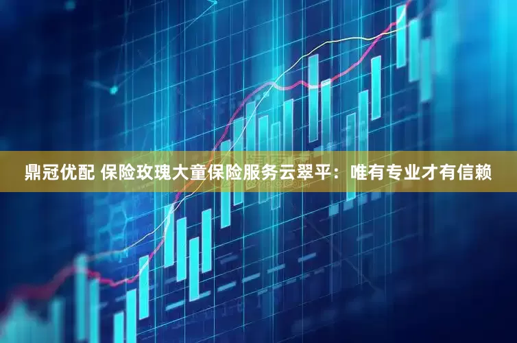 鼎冠优配 保险玫瑰大童保险服务云翠平：唯有专业才有信赖