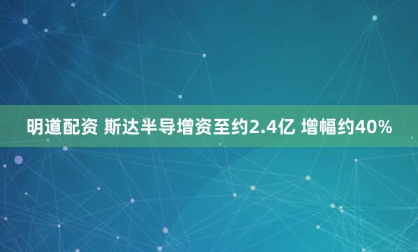 明道配资 斯达半导增资至约2.4亿 增幅约40%