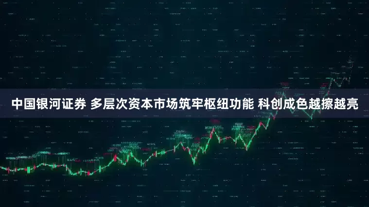 中国银河证券 多层次资本市场筑牢枢纽功能 科创成色越擦越亮