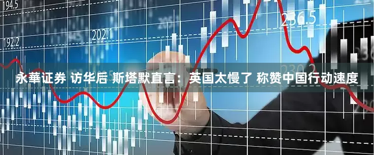 永華证券 访华后 斯塔默直言：英国太慢了 称赞中国行动速度