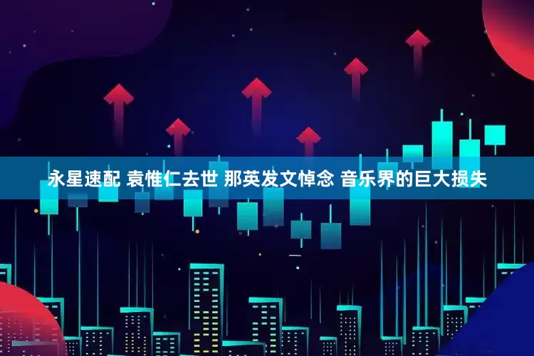 永星速配 袁惟仁去世 那英发文悼念 音乐界的巨大损失